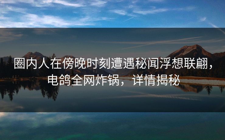 圈内人在傍晚时刻遭遇秘闻浮想联翩，电鸽全网炸锅，详情揭秘
