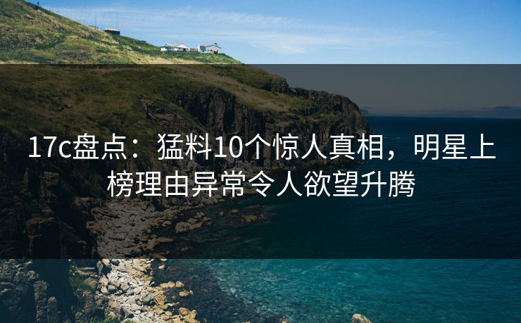 17c盘点：猛料10个惊人真相，明星上榜理由异常令人欲望升腾
