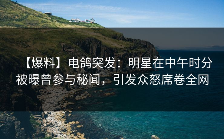 【爆料】电鸽突发：明星在中午时分被曝曾参与秘闻，引发众怒席卷全网