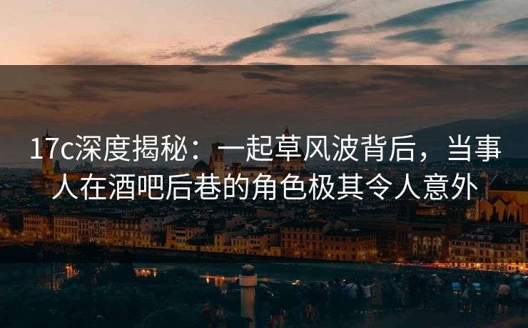 17c深度揭秘:一起草风波背后,当事人在酒吧后巷的角色极其令人意外