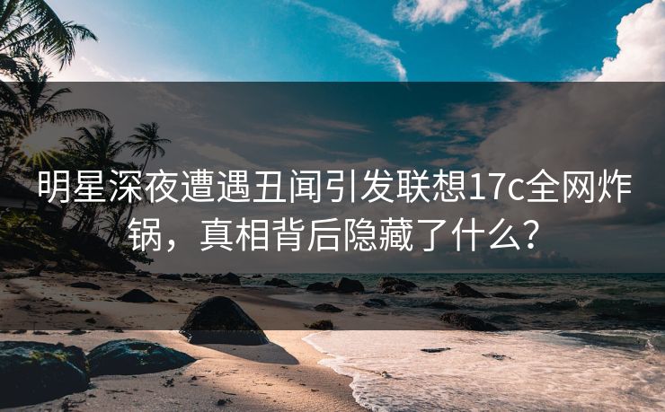 明星深夜遭遇丑闻引发联想17c全网炸锅，真相背后隐藏了什么？