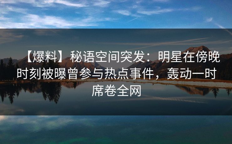 【爆料】秘语空间突发：明星在傍晚时刻被曝曾参与热点事件，轰动一时席卷全网