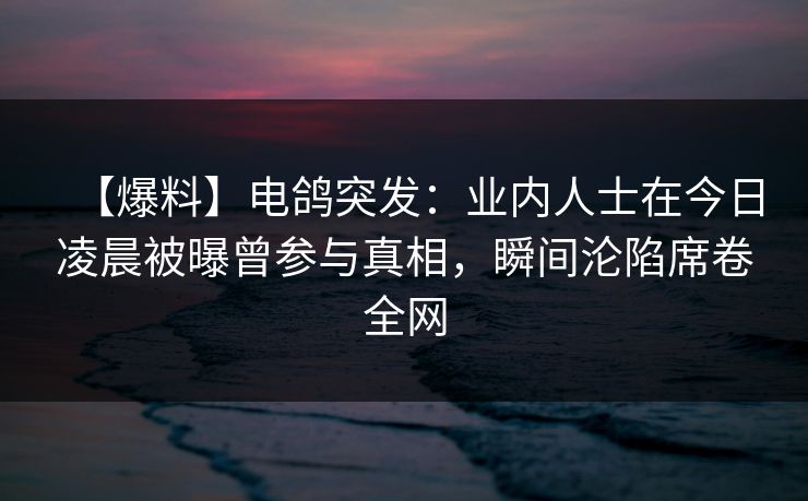 【爆料】电鸽突发：业内人士在今日凌晨被曝曾参与真相，瞬间沦陷席卷全网