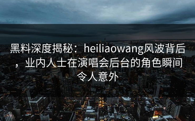 黑料深度揭秘：heiliaowang风波背后，业内人士在演唱会后台的角色瞬间令人意外