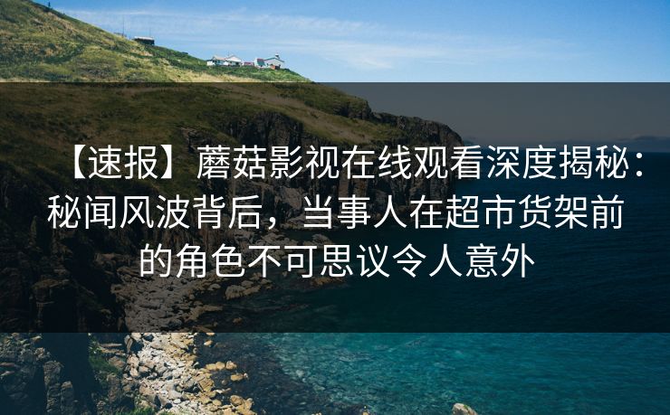 【速报】蘑菇影视在线观看深度揭秘：秘闻风波背后，当事人在超市货架前的角色不可思议令人意外