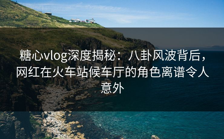 糖心vlog深度揭秘：八卦风波背后，网红在火车站候车厅的角色离谱令人意外