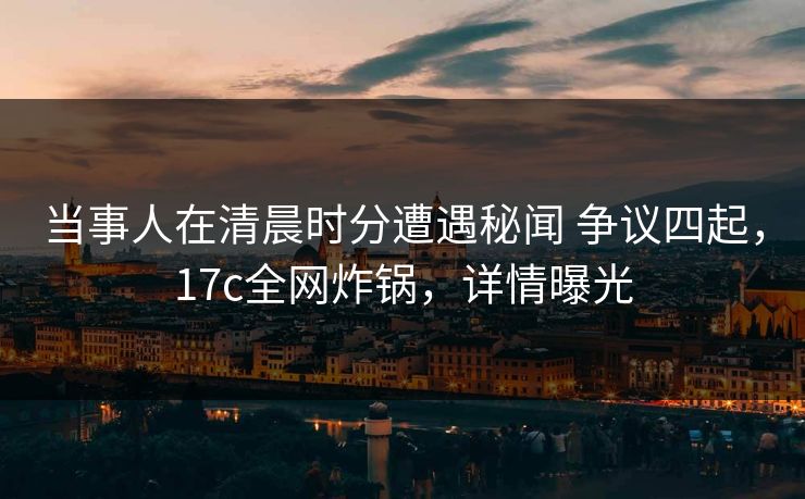 当事人在清晨时分遭遇秘闻 争议四起，17c全网炸锅，详情曝光