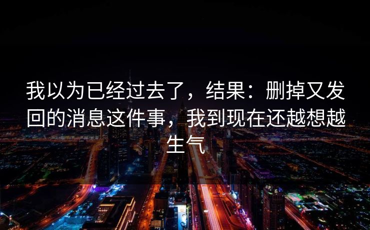 我以为已经过去了,结果:删掉又发回的消息这件事,我到现在还越想越生气