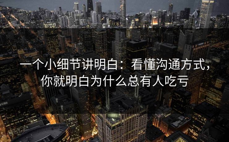 一个小细节讲明白：看懂沟通方式，你就明白为什么总有人吃亏