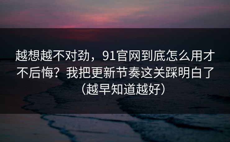 越想越不对劲，91官网到底怎么用才不后悔？我把更新节奏这关踩明白了（越早知道越好）