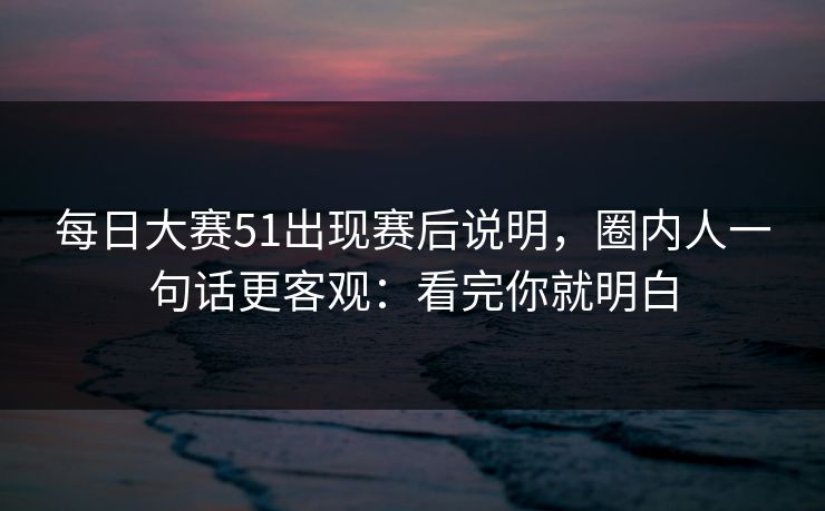 每日大赛51出现赛后说明,圈内人一句话更客观:看完你就明白