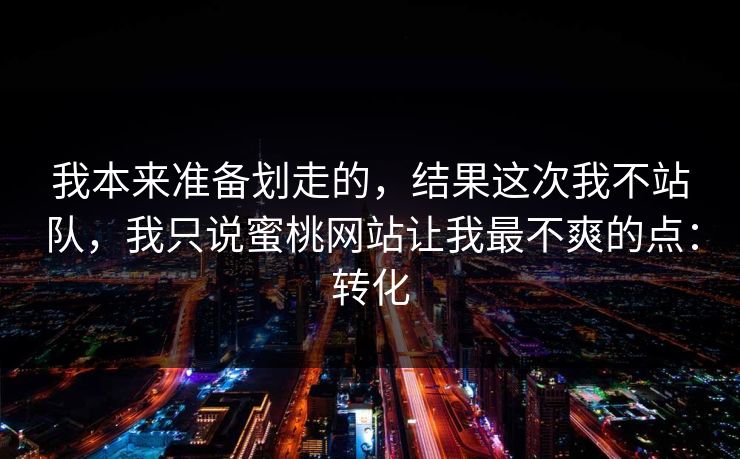 我本来准备划走的,结果这次我不站队,我只说蜜桃网站让我最不爽的点:转化