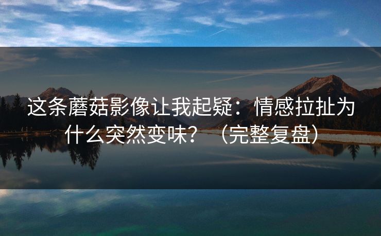 这条蘑菇影像让我起疑:情感拉扯为什么突然变味?(完整复盘)