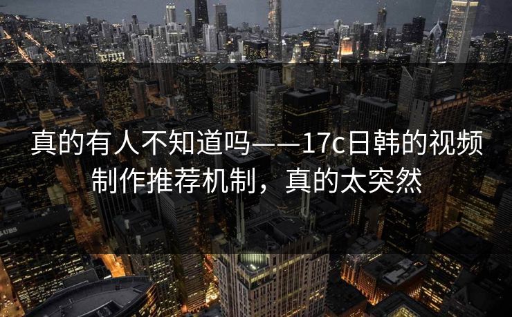 真的有人不知道吗——17c日韩的视频制作推荐机制,真的太突然 真的有人不知道吗——17c日韩的视频制作推荐机制,真的太突然