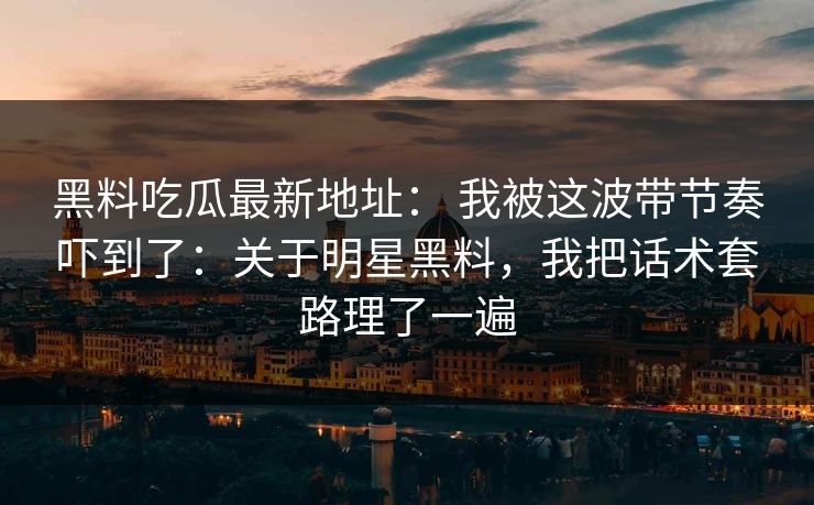 黑料吃瓜最新地址： 我被这波带节奏吓到了：关于明星黑料，我把话术套路理了一遍