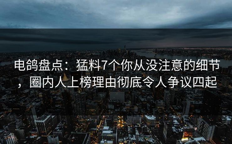 电鸽盘点：猛料7个你从没注意的细节，圈内人上榜理由彻底令人争议四起