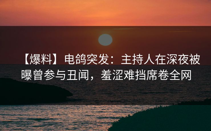 【爆料】电鸽突发：主持人在深夜被曝曾参与丑闻，羞涩难挡席卷全网