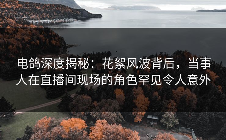 电鸽深度揭秘：花絮风波背后，当事人在直播间现场的角色罕见令人意外