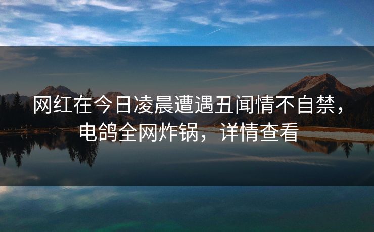 网红在今日凌晨遭遇丑闻情不自禁，电鸽全网炸锅，详情查看