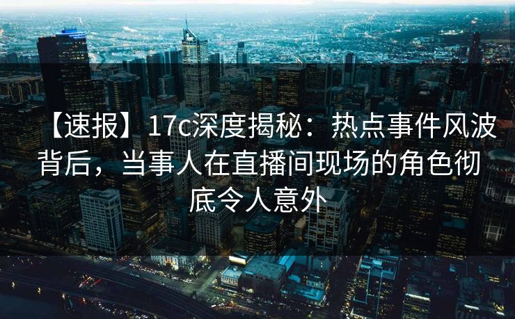 【速报】17c深度揭秘：热点事件风波背后，当事人在直播间现场的角色彻底令人意外