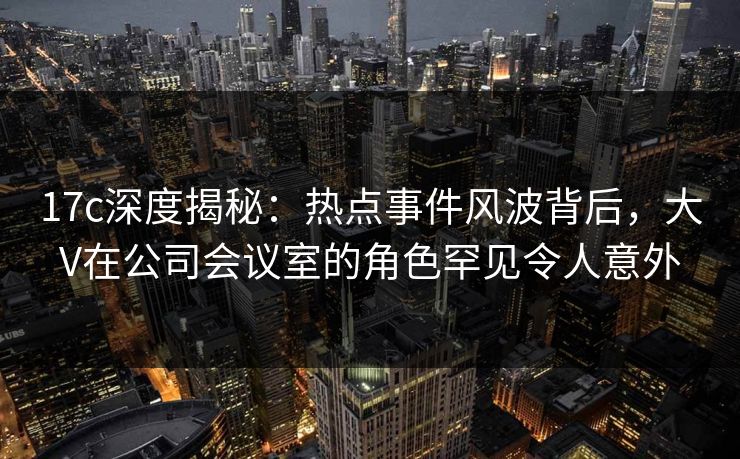 17c深度揭秘：热点事件风波背后，大V在公司会议室的角色罕见令人意外