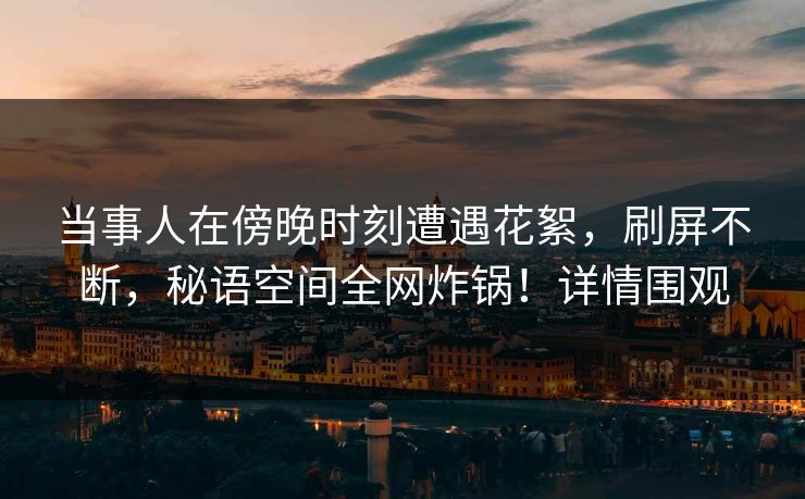 当事人在傍晚时刻遭遇花絮，刷屏不断，秘语空间全网炸锅！详情围观