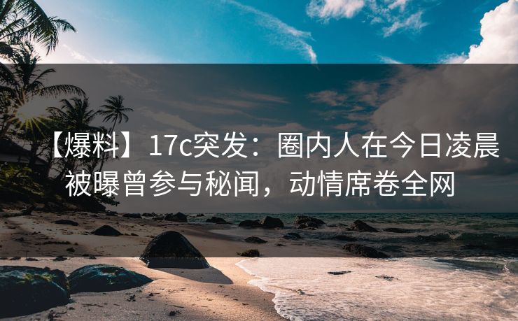 【爆料】17c突发：圈内人在今日凌晨被曝曾参与秘闻，动情席卷全网
