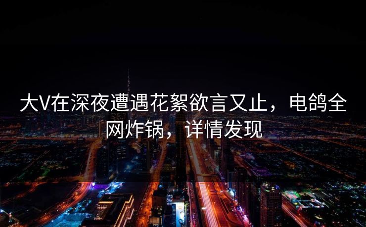 大V在深夜遭遇花絮欲言又止,电鸽全网炸锅,详情发现 大V在深夜遭遇花絮欲言又止,电鸽全网炸锅,详情发现