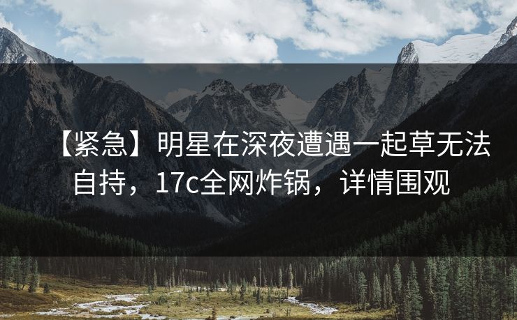 【紧急】明星在深夜遭遇一起草无法自持，17c全网炸锅，详情围观