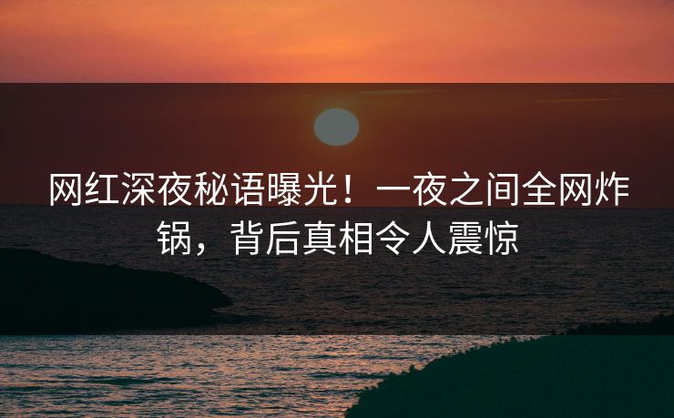 网红深夜秘语曝光！一夜之间全网炸锅，背后真相令人震惊