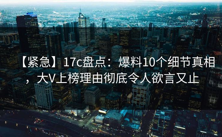 【紧急】17c盘点：爆料10个细节真相，大V上榜理由彻底令人欲言又止