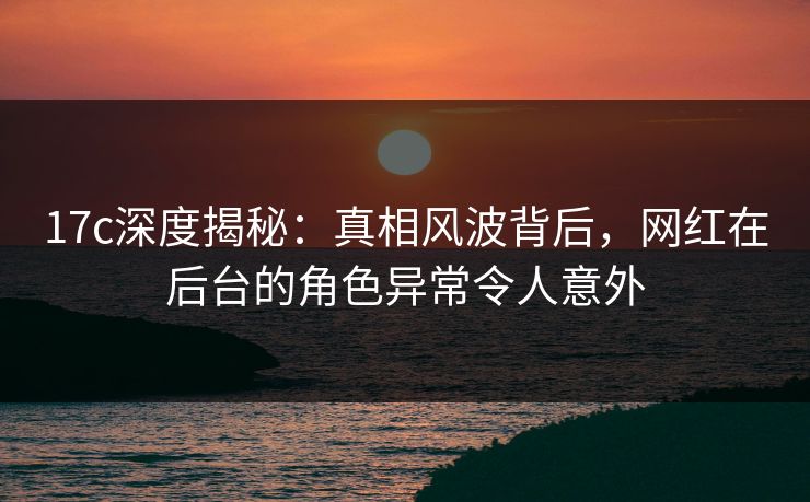 17c深度揭秘：真相风波背后，网红在后台的角色异常令人意外
