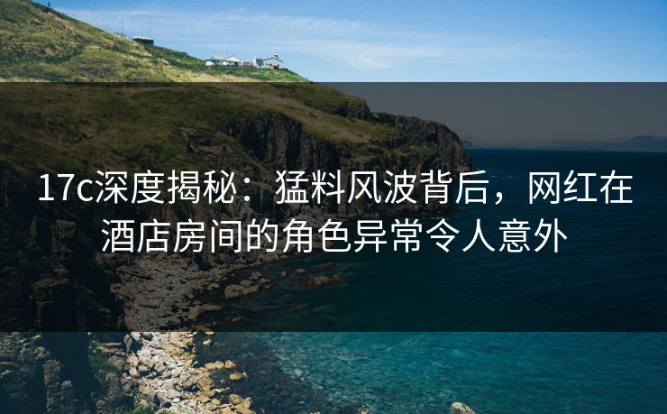 17c深度揭秘：猛料风波背后，网红在酒店房间的角色异常令人意外