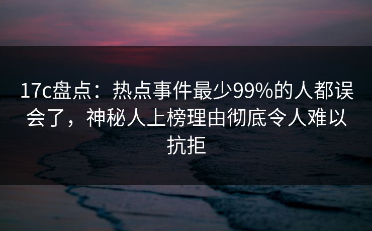17c盘点：热点事件最少99%的人都误会了，神秘人上榜理由彻底令人难以抗拒