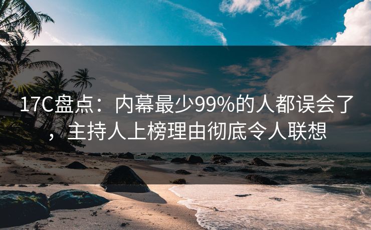 17C盘点：内幕最少99%的人都误会了，主持人上榜理由彻底令人联想