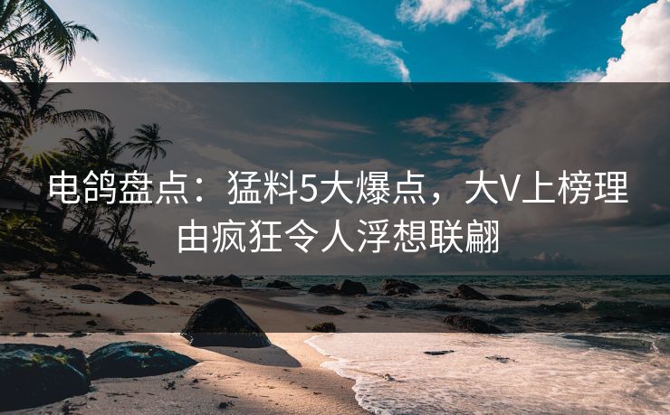电鸽盘点：猛料5大爆点，大V上榜理由疯狂令人浮想联翩