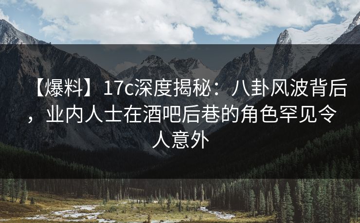 【爆料】17c深度揭秘：八卦风波背后，业内人士在酒吧后巷的角色罕见令人意外