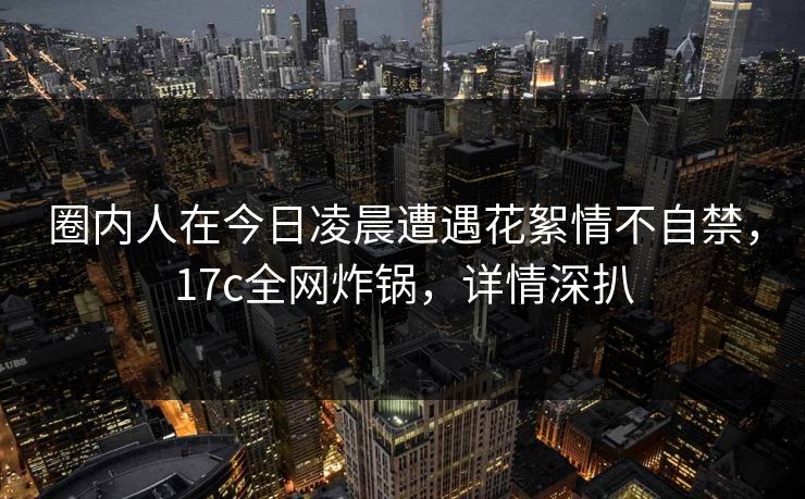 圈内人在今日凌晨遭遇花絮情不自禁，17c全网炸锅，详情深扒