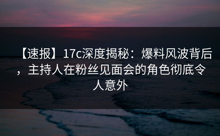【速报】17c深度揭秘：爆料风波背后，主持人在粉丝见面会的角色彻底令人意外