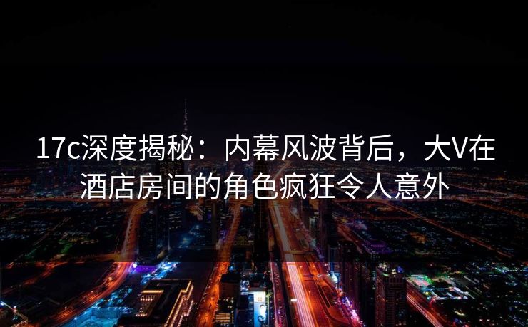 17c深度揭秘：内幕风波背后，大V在酒店房间的角色疯狂令人意外