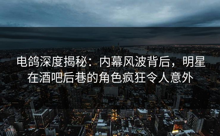 电鸽深度揭秘：内幕风波背后，明星在酒吧后巷的角色疯狂令人意外