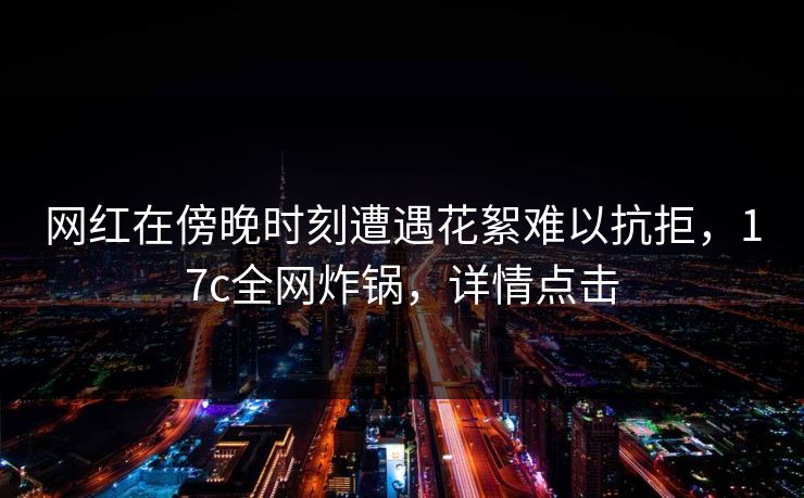 网红在傍晚时刻遭遇花絮难以抗拒，17c全网炸锅，详情点击