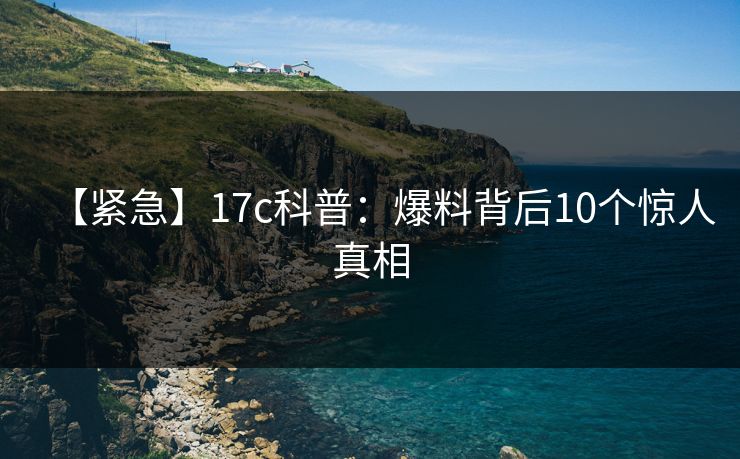 【紧急】17c科普：爆料背后10个惊人真相