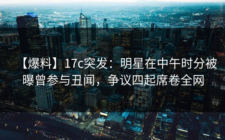 【爆料】17c突发：明星在中午时分被曝曾参与丑闻，争议四起席卷全网