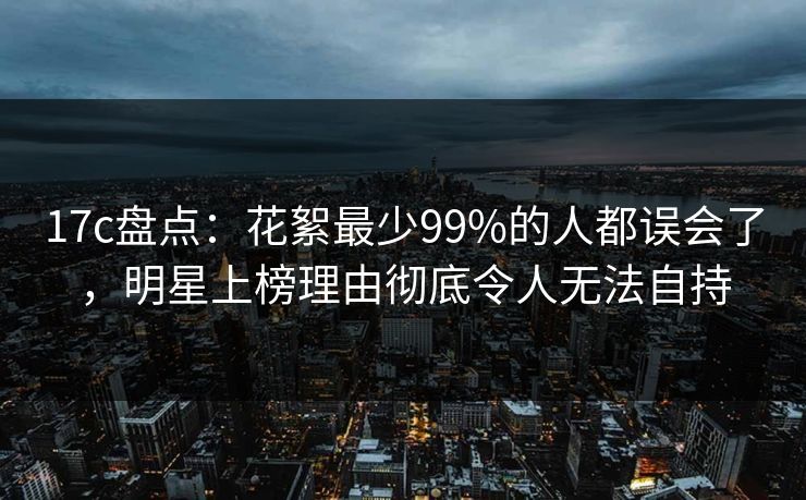 17c盘点：花絮最少99%的人都误会了，明星上榜理由彻底令人无法自持