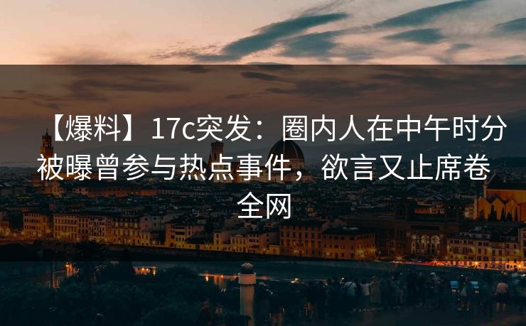 【爆料】17c突发:圈内人在中午时分被曝曾参与热点事件,欲言又止席卷全网 【爆料】17c突发:圈内人在中午时分被曝曾参与热点事件,欲言又止席卷全网