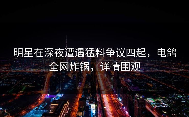 明星在深夜遭遇猛料争议四起，电鸽全网炸锅，详情围观