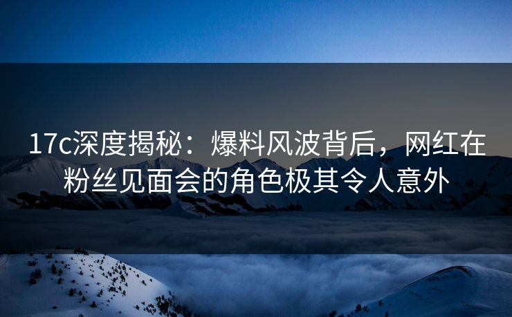 17c深度揭秘：爆料风波背后，网红在粉丝见面会的角色极其令人意外