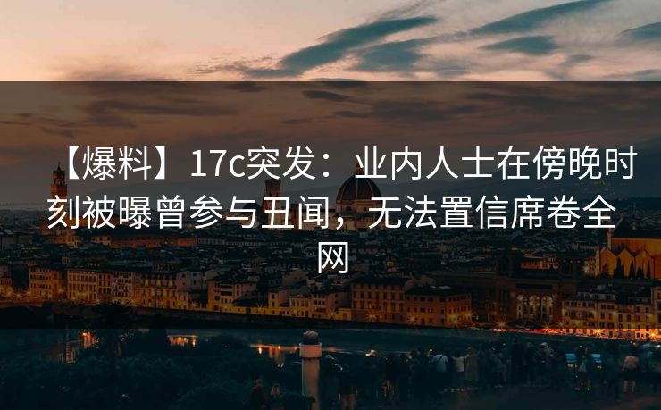 【爆料】17c突发：业内人士在傍晚时刻被曝曾参与丑闻，无法置信席卷全网