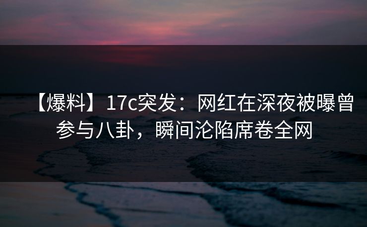 【爆料】17c突发：网红在深夜被曝曾参与八卦，瞬间沦陷席卷全网